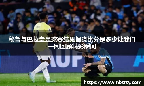 秘鲁与巴拉圭足球赛结果揭晓比分是多少让我们一同回顾精彩瞬间